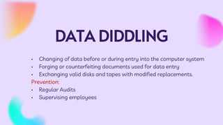 DATA DIDDLING
• Changing of data before or during entry into the computer system
• Forging or counterfeiting documents used for data entry
• Exchanging valid disks and tapes with modified replacements.
Prevention:
• Regular Audits
• Supervising employees
 