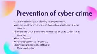 Prevention of cyber crime
• Avoid disclosing your identity to any strangers.
• Always use latest antivirus software to guard against virus
attacks.
• Never send your credit card number to any site which is not
secured.
• Use of firewall
• Change passwords frequently
• Uninstall unnecessary software
• Maintain backup
 