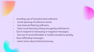 • Avoiding use of Unauthorized software.
• Avoid opening of unknown email.
• Use internet filtering software.
• Data Level Security (Using encrypting software's).
• Don't respond to harassing or negative messages.
• Get out of uncomfortable or hostile situations quickly.
• Save offending messages.
• Learn more about Internet privacy.
 