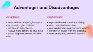 Advantages and Disadvantages
Disadvantages:
• Improved hacker speed and ability.
• Interconnected computers.
• Improved viruses, malware and worms.
• Increase in “cyber warfare” possibly.
• More anonymity between hackers
Advantages:
• Improved security of cyberspace.
• Increase in cyber defense.
• Increase in cyber speed.
• Allows more options to save data.
• Better response time to national
crisis.
 