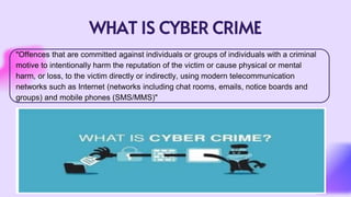 WHAT IS CYBER CRIME
"Offences that are committed against individuals or groups of individuals with a criminal
motive to intentionally harm the reputation of the victim or cause physical or mental
harm, or loss, to the victim directly or indirectly, using modern telecommunication
networks such as Internet (networks including chat rooms, emails, notice boards and
groups) and mobile phones (SMS/MMS)"
 