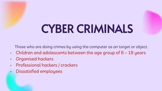 CYBER CRIMINALS
Those who are doing crimes by using the computer as an target or object.
• Children and adolescents between the age group of 6 – 18 years
• Organised hackers
• Professional hackers / crackers
• Dissatisfied employees
 