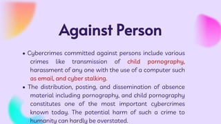 Against Person
• Cybercrimes committed against persons include various
crimes like transmission of child pornography,
harassment of any one with the use of a computer such
as email, and cyber stalking.
• The distribution, posting, and dissemination of absence
material including pornography, and child pornography
constitutes one of the most important cybercrimes
known today. The potential harm of such a crime to
humanity can hardly be overstated.
 