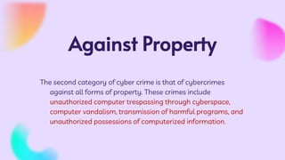 Against Property
The second category of cyber crime is that of cybercrimes
against all forms of property. These crimes include
unauthorized computer trespassing through cyberspace,
computer vandalism, transmission of harmful programs, and
unauthorized possessions of computerized information.
 