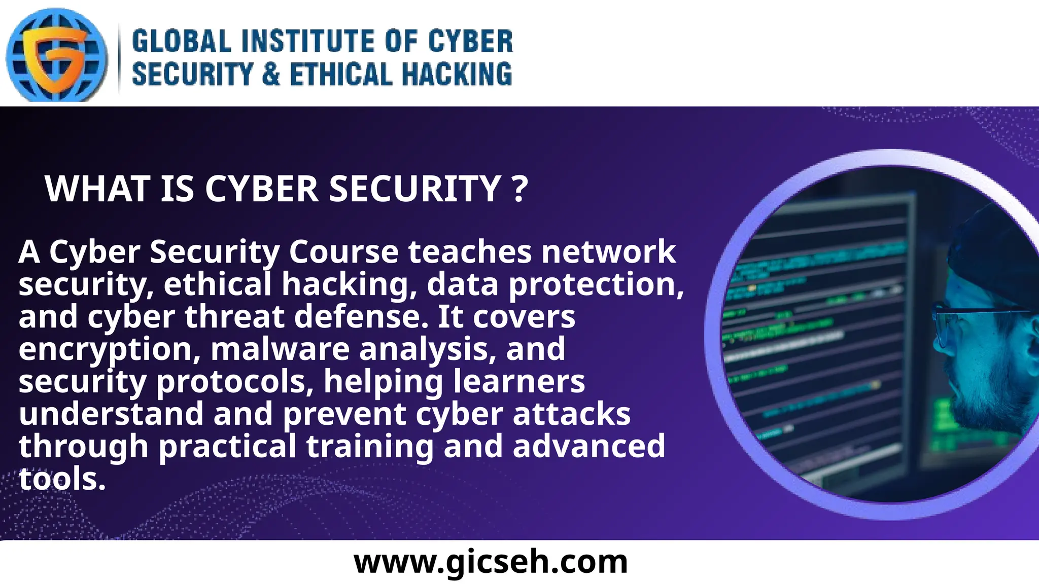 A Cyber Security Course teaches network
security, ethical hacking, data protection,
and cyber threat defense. It covers
encryption, malware analysis, and
security protocols, helping learners
understand and prevent cyber attacks
through practical training and advanced
tools.
WHAT IS CYBER SECURITY ?
www.gicseh.com
 