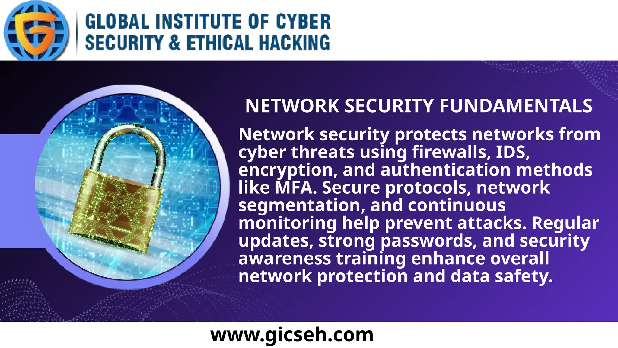 www.gicseh.com
NETWORK SECURITY FUNDAMENTALS
Network security protects networks from
cyber threats using firewalls, IDS,
encryption, and authentication methods
like MFA. Secure protocols, network
segmentation, and continuous
monitoring help prevent attacks. Regular
updates, strong passwords, and security
awareness training enhance overall
network protection and data safety.
 
