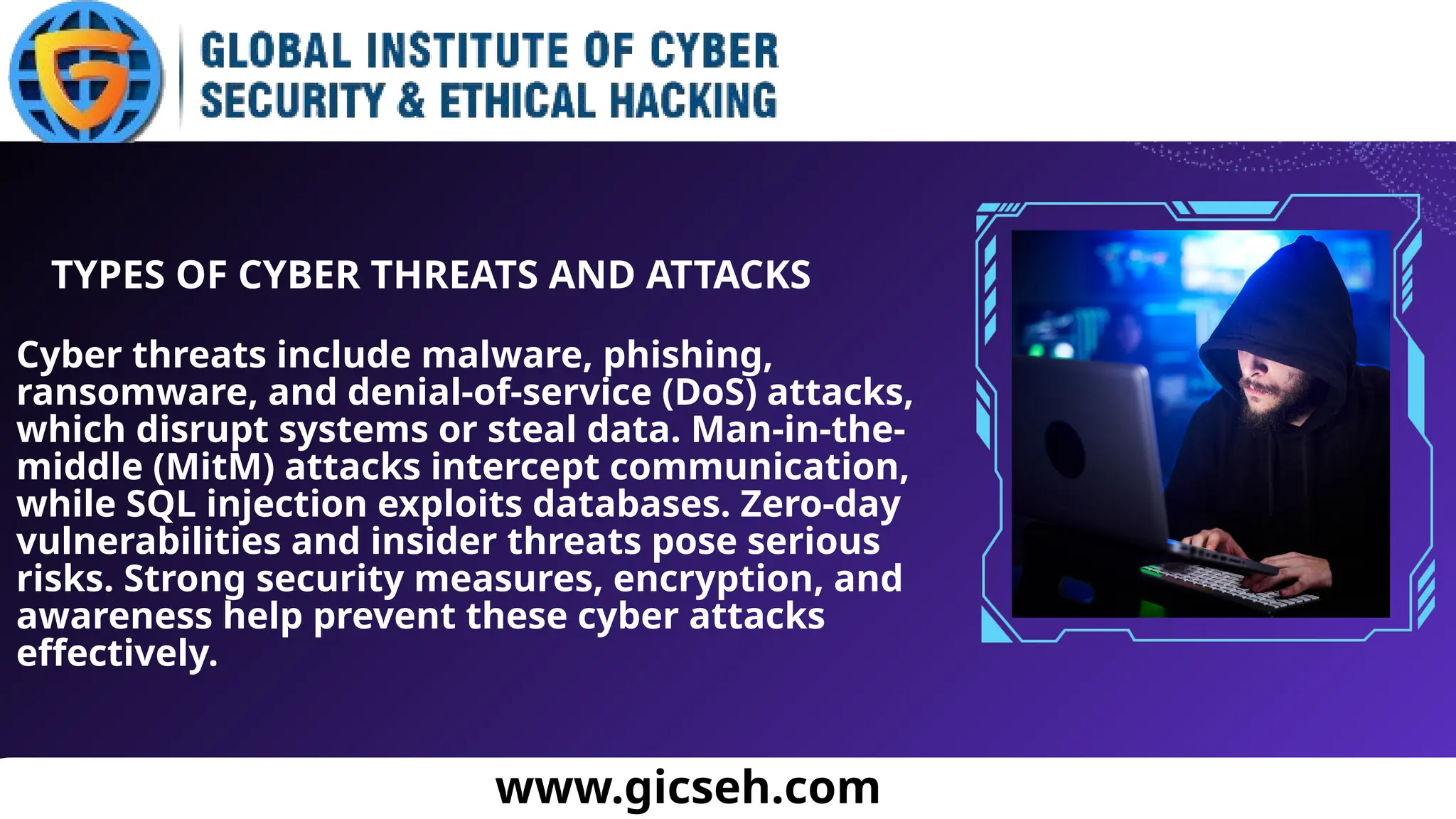 Cyber threats include malware, phishing,
ransomware, and denial-of-service (DoS) attacks,
which disrupt systems or steal data. Man-in-the-
middle (MitM) attacks intercept communication,
while SQL injection exploits databases. Zero-day
vulnerabilities and insider threats pose serious
risks. Strong security measures, encryption, and
awareness help prevent these cyber attacks
effectively.
www.gicseh.com
TYPES OF CYBER THREATS AND ATTACKS
 