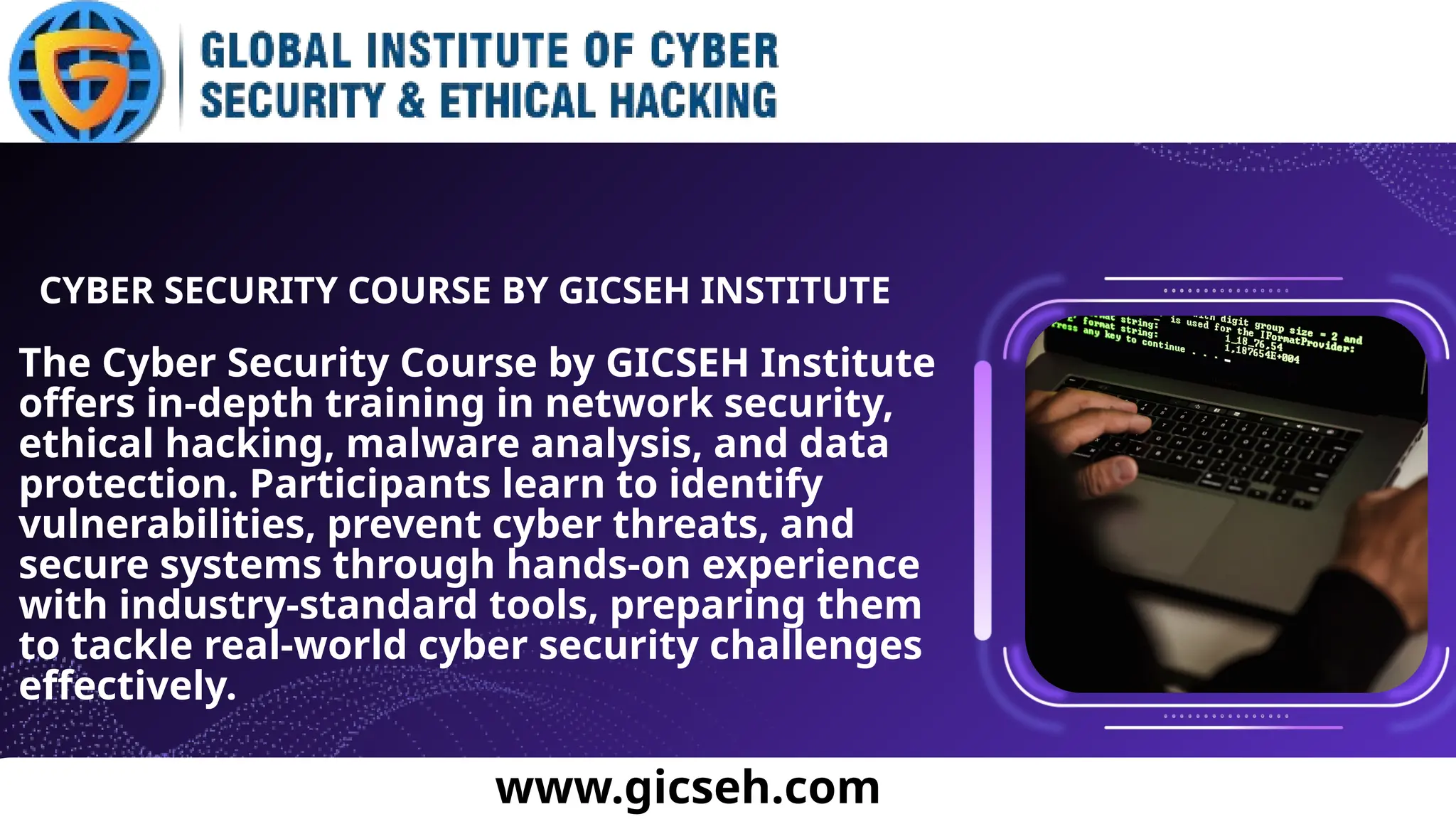 The Cyber Security Course by GICSEH Institute
offers in-depth training in network security,
ethical hacking, malware analysis, and data
protection. Participants learn to identify
vulnerabilities, prevent cyber threats, and
secure systems through hands-on experience
with industry-standard tools, preparing them
to tackle real-world cyber security challenges
effectively.
CYBER SECURITY COURSE BY GICSEH INSTITUTE
www.gicseh.com
 