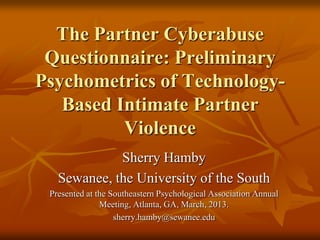 The Partner Cyberabuse
Questionnaire: Preliminary
Psychometrics of TechnologyBased Intimate Partner
Violence
Sherry Hamby
Sewanee, the University of the South
Presented at the Southeastern Psychological Association Annual
Meeting, Atlanta, GA, March, 2013.
sherry.hamby@sewanee.edu

 