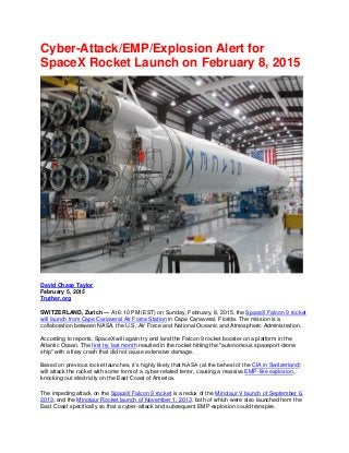Cyber-Attack/EMP/Explosion Alert for
SpaceX Rocket Launch on February 8, 2015
David Chase Taylor
February 5, 2015
Truther.org
SWITZERLAND, Zurich — At 6:10 PM (EST) on Sunday, February, 8, 2015, the SpaceX Falcon 9 rocket
will launch from Cape Canaveral Air Force Station in Cape Canaveral, Florida. The mission is a
collaboration between NASA, the U.S. Air Force and National Oceanic and Atmospheric Administration.
According to reports, SpaceX will again try and land the Falcon 9 rocket booster on a platform in the
Atlantic Ocean. The first try last month resulted in the rocket hitting the "autonomous spaceport drone
ship" with a fiery crash that did not cause extensive damage.
Based on previous rocket launches, it’s highly likely that NASA (at the behest of the CIA in Switzerland)
will attack the rocket with some form of a cyber-related terror, causing a massive EMP-like explosion,
knocking out electricity on the East Coast of America.
The impeding attack on the SpaceX Falcon 9 rocket is a redux of the Minotaur V launch of September 6,
2013, and the Minotaur Rocket launch of November 1, 2013, both of which were also launched from the
East Coast specifically so that a cyber-attack and subsequent EMP explosion could transpire.
 