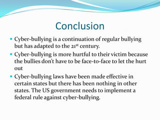 ConclusionCyber-bullying is a continuation of regular bullying but has adapted to the 21st century.Cyber-bullying is more hurtful to their victim because the bullies don’t have to be face-to-face to let the hurt outCyber-bullying laws have been made effective in certain states but there has been nothing in other states. The US government needs to implement a federal rule against cyber-bullying.