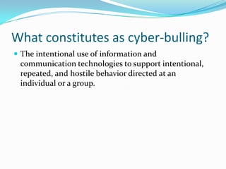What constitutes as cyber-bulling?The intentional use of information and communication technologies to support intentional, repeated, and hostile behavior directed at an individual or a group.