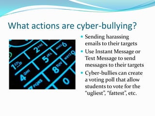 What actions are cyber-bullying?Sending harassing emails to their targetsUse Instant Message or Text Message to send messages to their targetsCyber-bullies can create a voting poll that allow students to vote for the “ugliest”, “fattest”, etc.