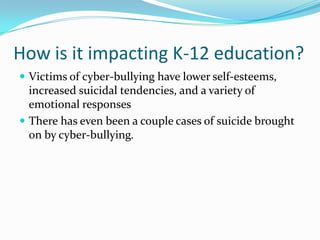How is it impacting K-12 education?Victims of cyber-bullying have lower self-esteems, increased suicidal tendencies, and a variety of emotional responsesThere has even been a couple cases of suicide brought on by cyber-bullying.