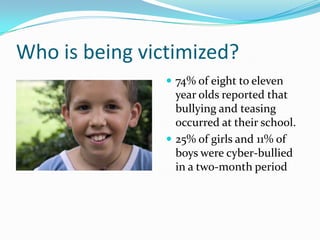 Who is being victimized?74% of eight to eleven year olds reported that bullying and teasing occurred at their school.25% of girls and 11% of boys were cyber-bullied in a two-month period