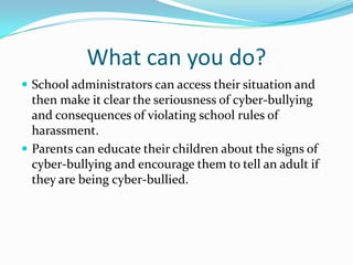 What can you do?School administrators can access their situation and then make it clear the seriousness of cyber-bullying and consequences of violating school rules of harassment.Parents can educate their children about the signs of cyber-bullying and encourage them to tell an adult if they are being cyber-bullied.