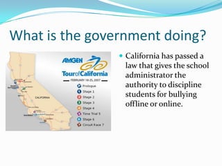 What is the government doing?California has passed a law that gives the school administrator the authority to discipline students for bullying offline or online.