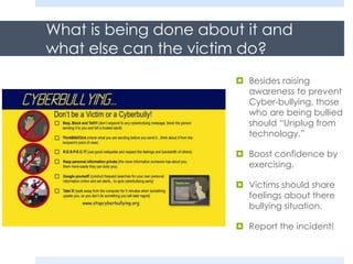 What is being done about it and
what else can the victim do?
 Besides raising
awareness to prevent
Cyber-bullying, those
who are being bullied
should “Unplug from
technology.”
 Boost confidence by
exercising.
 Victims should share
feelings about there
bullying situation.
 Report the incident!
 