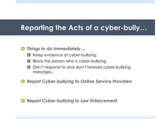 Reporting the Acts of a cyber-bully…
 Things to do Immediately…
 Keep evidence of cyber-bullying.
 Block the person who is cyber-bullying.
 Don’t respond to and don’t forward cyber-bullying
messages.
 Report Cyber-bullying to Online Service Providers
 Report Cyber-bullying to Law Enforcement
 