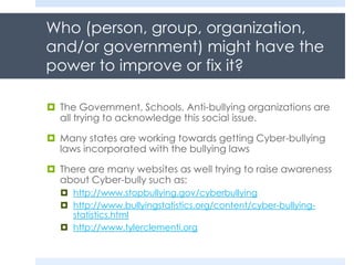Who (person, group, organization,
and/or government) might have the
power to improve or fix it?
 The Government, Schools, Anti-bullying organizations are
all trying to acknowledge this social issue.
 Many states are working towards getting Cyber-bullying
laws incorporated with the bullying laws
 There are many websites as well trying to raise awareness
about Cyber-bully such as:
 http://www.stopbullying.gov/cyberbullying
 http://www.bullyingstatistics.org/content/cyber-bullying-
statistics.html
 http://www.tylerclementi.org
 