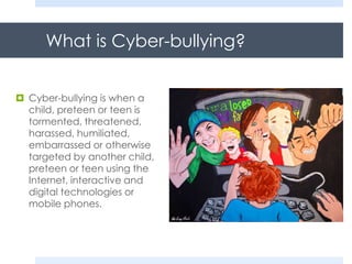 What is Cyber-bullying?
 Cyber-bullying is when a
child, preteen or teen is
tormented, threatened,
harassed, humiliated,
embarrassed or otherwise
targeted by another child,
preteen or teen using the
Internet, interactive and
digital technologies or
mobile phones.
 