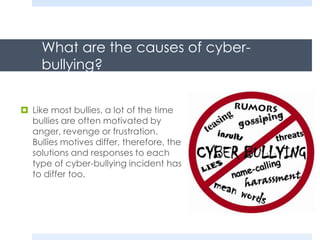 What are the causes of cyber-
bullying?
 Like most bullies, a lot of the time
bullies are often motivated by
anger, revenge or frustration.
Bullies motives differ, therefore, the
solutions and responses to each
type of cyber-bullying incident has
to differ too.
 
