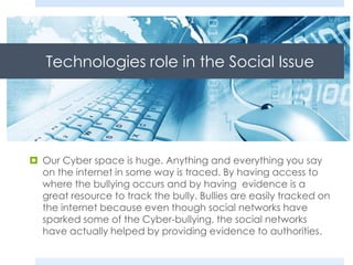 Technologies role in the Social Issue
 Our Cyber space is huge. Anything and everything you say
on the internet in some way is traced. By having access to
where the bullying occurs and by having evidence is a
great resource to track the bully. Bullies are easily tracked on
the internet because even though social networks have
sparked some of the Cyber-bullying, the social networks
have actually helped by providing evidence to authorities.
 