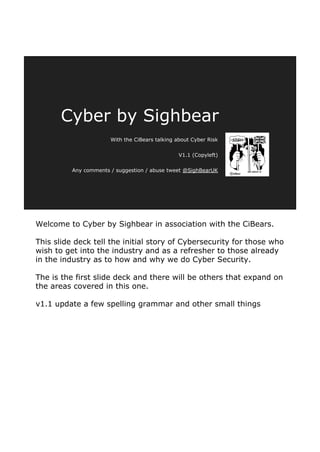 Welcome to Cyber by Sighbear in association with the CiBears.
This slide deck tell the initial story of Cybersecurity for those who
wish to get into the industry and as a refresher to those already
in the industry as to how and why we do Cyber Security.
The is the first slide deck and there will be others that expand on
the areas covered in this one.
v1.1 update a few spelling grammar and other small things
Cyber by Sighbear
With the CiBears talking about Cyber Risk
V1.1 (Copyleft)
Any comments / suggestion / abuse tweet @SighBearUK
 
