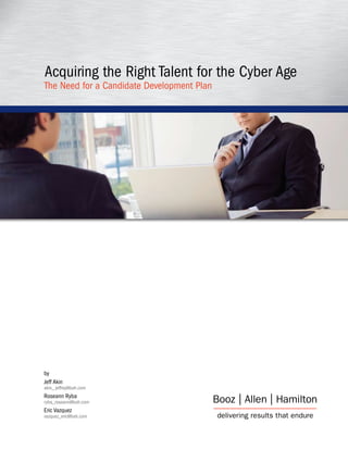 Acquiring the Right Talent for the Cyber Age
The Need for a Candidate Development Plan




by
Jeff Akin
akin_ jeffrey@bah.com
Roseann Ryba
ryba_roseann@bah.com
Eric Vazquez
vazquez_eric@bah.com
 