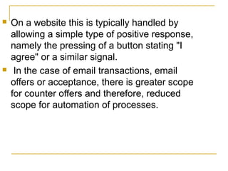 



On a website this is typically handled by
allowing a simple type of positive response,
namely the pressing of a button stating "I
agree" or a similar signal.
In the case of email transactions, email
offers or acceptance, there is greater scope
for counter offers and therefore, reduced
scope for automation of processes.

 