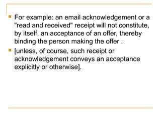 



For example: an email acknowledgement or a
"read and received" receipt will not constitute,
by itself, an acceptance of an offer, thereby
binding the person making the offer .
[unless, of course, such receipt or
acknowledgement conveys an acceptance
explicitly or otherwise].

 