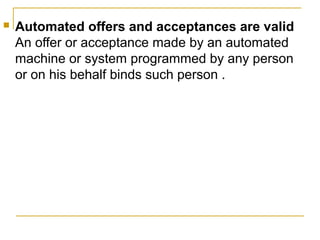 

Automated offers and acceptances are valid
An offer or acceptance made by an automated
machine or system programmed by any person
or on his behalf binds such person .

 