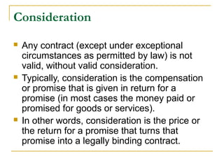 Consideration






Any contract (except under exceptional
circumstances as permitted by law) is not
valid, without valid consideration.
Typically, consideration is the compensation
or promise that is given in return for a
promise (in most cases the money paid or
promised for goods or services).
In other words, consideration is the price or
the return for a promise that turns that
promise into a legally binding contract.

 