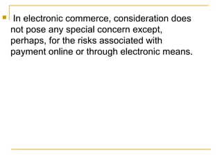 

In electronic commerce, consideration does
not pose any special concern except,
perhaps, for the risks associated with
payment online or through electronic means.

 