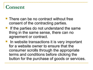 Consent






There can be no contract without free
consent of the contracting parties.
If the parties do not understand the same
thing in the same sense, there can no
agreement or contract.
In website transactions it is very important
for a website owner to ensure that the
consumer scrolls through the appropriate
terms and conditions before clicking the
button for the purchase of goods or services.

 