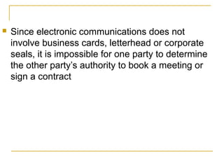 

Since electronic communications does not
involve business cards, letterhead or corporate
seals, it is impossible for one party to determine
the other party’s authority to book a meeting or
sign a contract

 