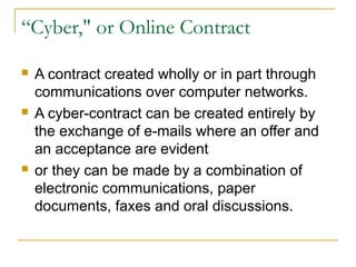 “Cyber," or Online Contract






A contract created wholly or in part through
communications over computer networks.
A cyber-contract can be created entirely by
the exchange of e-mails where an offer and
an acceptance are evident
or they can be made by a combination of
electronic communications, paper
documents, faxes and oral discussions.

 