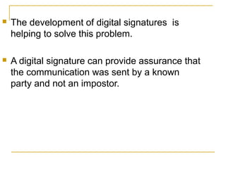

The development of digital signatures is
helping to solve this problem.



A digital signature can provide assurance that
the communication was sent by a known
party and not an impostor.

 