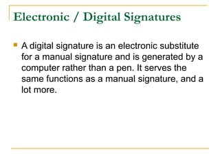 Electronic / Digital Signatures


A digital signature is an electronic substitute
for a manual signature and is generated by a
computer rather than a pen. It serves the
same functions as a manual signature, and a
lot more.

 