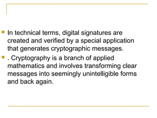 



In technical terms, digital signatures are
created and verified by a special application
that generates cryptographic messages.
. Cryptography is a branch of applied
mathematics and involves transforming clear
messages into seemingly unintelligible forms
and back again.

 