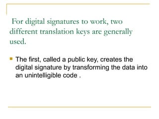 For digital signatures to work, two
different translation keys are generally
used.


The first, called a public key, creates the
digital signature by transforming the data into
an unintelligible code .

 