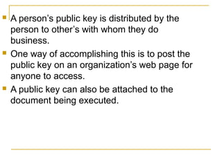 





A person’s public key is distributed by the
person to other’s with whom they do
business.
One way of accomplishing this is to post the
public key on an organization’s web page for
anyone to access.
A public key can also be attached to the
document being executed.

 