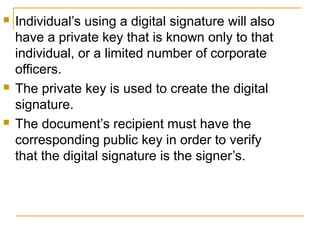 





Individual’s using a digital signature will also
have a private key that is known only to that
individual, or a limited number of corporate
officers.
The private key is used to create the digital
signature.
The document’s recipient must have the
corresponding public key in order to verify
that the digital signature is the signer’s.

 