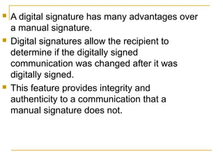 





A digital signature has many advantages over
a manual signature.
Digital signatures allow the recipient to
determine if the digitally signed
communication was changed after it was
digitally signed.
This feature provides integrity and
authenticity to a communication that a
manual signature does not.

 