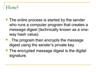 How?






The entire process is started by the sender
who runs a computer program that creates a
message digest (technically known as a oneway hash value).
. The program then encrypts the message
digest using the sender’s private key.
The encrypted message digest is the digital
signature.

 