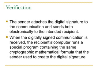 Verification




The sender attaches the digital signature to
the communication and sends both
electronically to the intended recipient.
When the digitally signed communication is
received, the recipient’s computer runs a
special program containing the same
cryptographic mathematical formula that the
sender used to create the digital signature

 