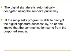 

The digital signature is automatically
decrypted using the sender’s public key .



. If the recipient’s program is able to decrypt
the digital signature successfully, he or she
knows that the communication came from the
purported sender.

 