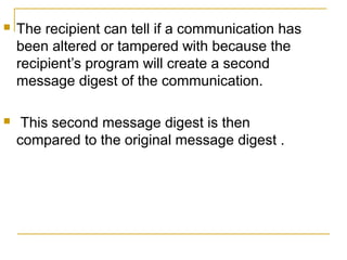 

The recipient can tell if a communication has
been altered or tampered with because the
recipient’s program will create a second
message digest of the communication.



This second message digest is then
compared to the original message digest .

 