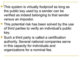 





This system is virtually foolproof as long as
the public key used by a sender can be
verified as indeed belonging to that sender
versus an impostor.
This potential risk has been solved by the use
of third parties to verify an individual’s public
key.
Such a third party is called a certification
authority. Several national companies serve
in this capacity for individuals and
organizations for a nominal fee.

 