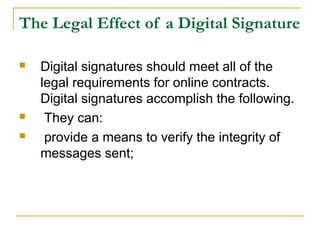 The Legal Effect of a Digital Signature





Digital signatures should meet all of the
legal requirements for online contracts.
Digital signatures accomplish the following.
They can:
provide a means to verify the integrity of
messages sent;

 